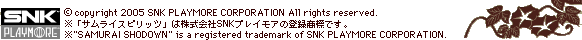 (c)copyright 2005 SNK PLAYMORE CORPORATION All rights reserved.
uTCXsbcv͊SNKvCA̓o^WłB
"SAMURAI SHODOWN" is a registered trademark of SNK PLAYMORE CORPORATION.